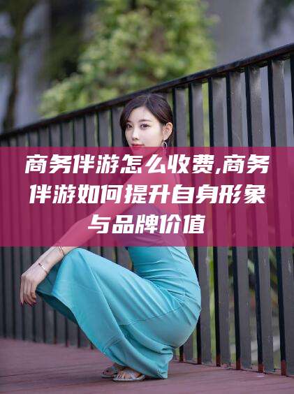 安吉商务伴游怎么收费,商务伴游如何提升自身形象与品牌价值