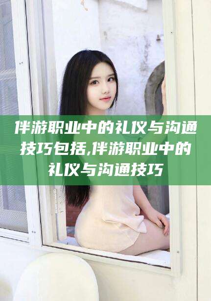 安吉伴游职业中的礼仪与沟通技巧包括,伴游职业中的礼仪与沟通技巧