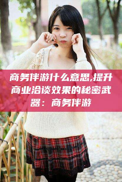 安吉商务伴游什么意思,提升商业洽谈效果的秘密武器：商务伴游