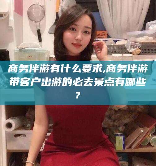 安吉商务伴游有什么要求,商务伴游带客户出游的必去景点有哪些?