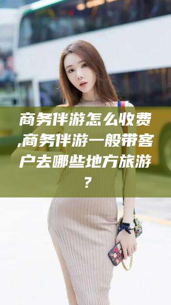 安吉商务伴游怎么收费,商务伴游一般带客户去哪些地方旅游？