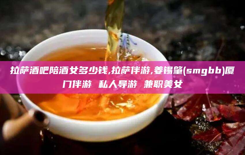 安吉拉萨酒吧陪酒女多少钱,拉萨伴游,姜锡肇(smgbb)厦门伴游 私人导游 兼职美女