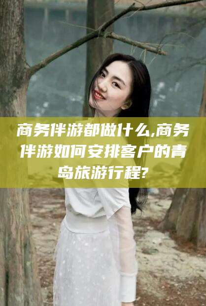 安吉商务伴游都做什么,商务伴游如何安排客户的青岛旅游行程?