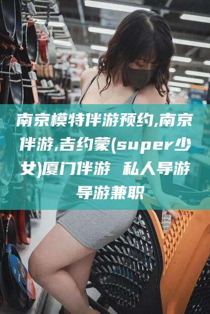 南京模特伴游预约,南京伴游,吉约蒙(super少女)厦门伴游 私人导游 导游兼职