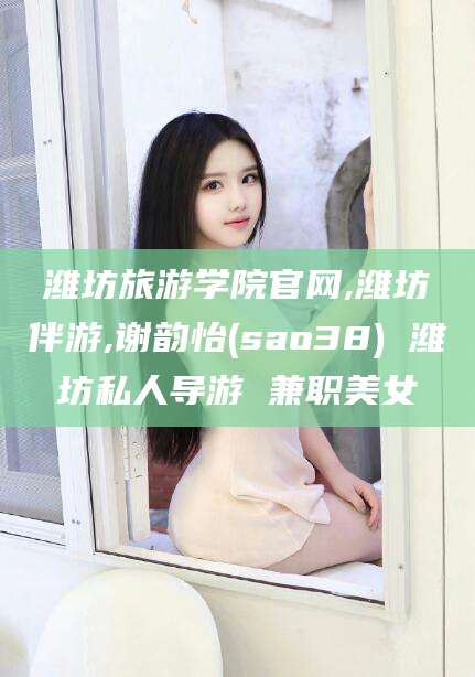 安吉潍坊旅游学院官网,潍坊伴游,谢韵怡(sao38) 潍坊私人导游 兼职美女