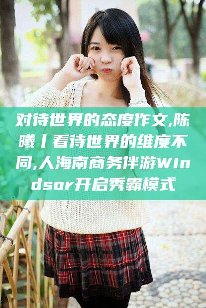 安吉对待世界的态度作文,陈曦丨看待世界的维度不同,人海南商务伴游Windsor开启秀霸模式
