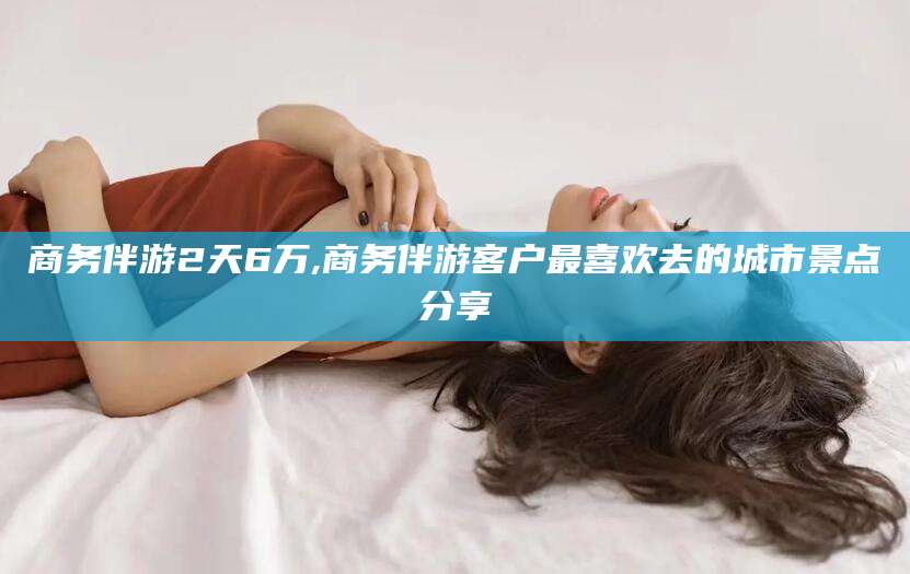 安吉商务伴游2天6万,商务伴游客户最喜欢去的城市景点分享