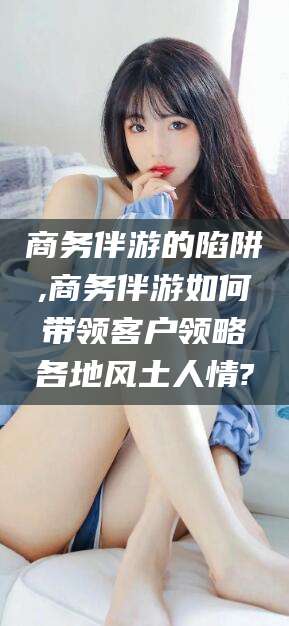 商务伴游的陷阱,商务伴游如何带领客户领略各地风土人情?
