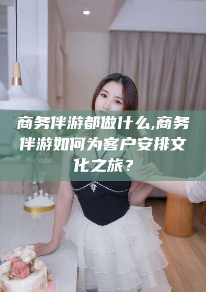 安吉商务伴游都做什么,商务伴游如何为客户安排文化之旅？