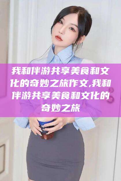 安吉我和伴游共享美食和文化的奇妙之旅作文,我和伴游共享美食和文化的奇妙之旅