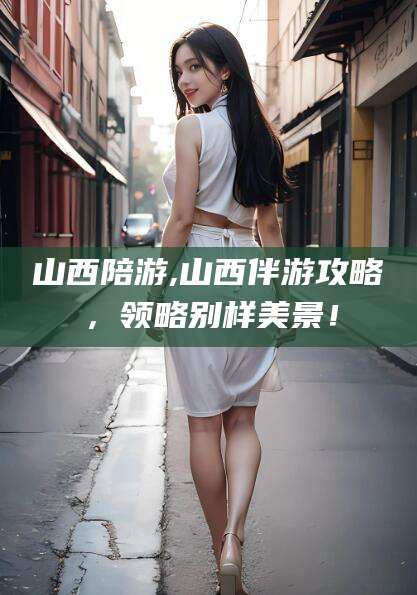 安吉山西陪游,山西伴游攻略，领略别样美景！