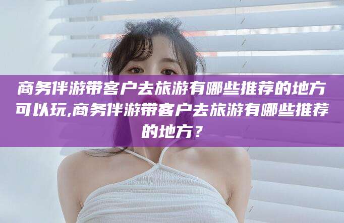 安吉商务伴游带客户去旅游有哪些推荐的地方可以玩,商务伴游带客户去旅游有哪些推荐的地方？