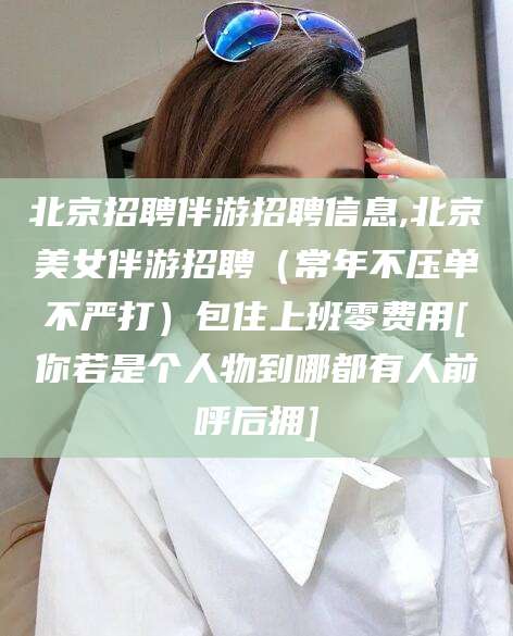 安吉北京招聘伴游招聘信息,北京美女伴游招聘（常年不压单不严打）包住上班零费用[你若是个人物到哪都有人前呼后拥]