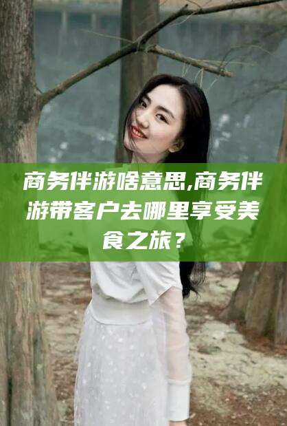 安吉商务伴游啥意思,商务伴游带客户去哪里享受美食之旅？