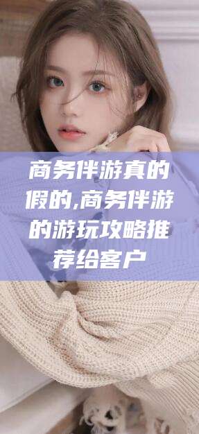 安吉商务伴游真的假的,商务伴游的游玩攻略推荐给客户