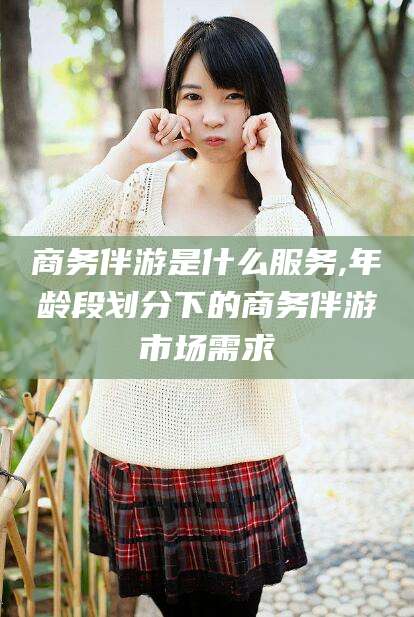 安吉商务伴游是什么服务,年龄段划分下的商务伴游市场需求