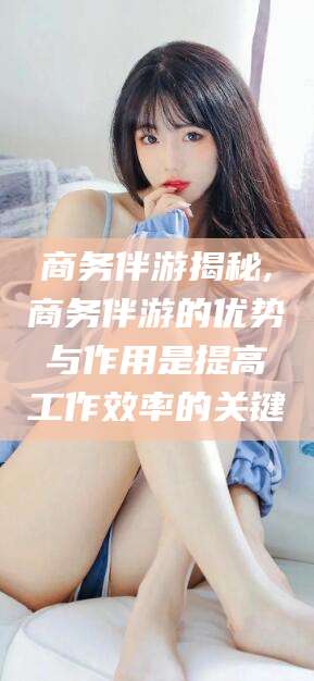 安吉商务伴游揭秘,商务伴游的优势与作用是提高工作效率的关键