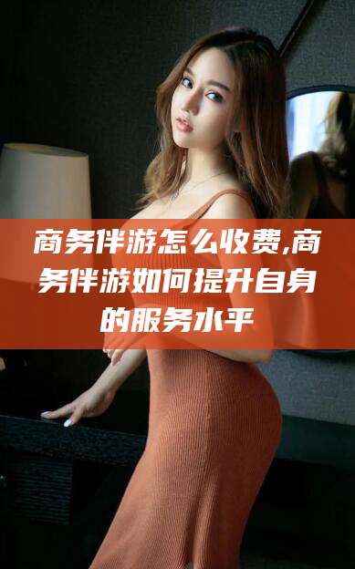 安吉商务伴游怎么收费,商务伴游如何提升自身的服务水平